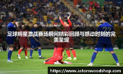 足球明星激战赛场瞬间精彩回顾与感动时刻的完美呈现